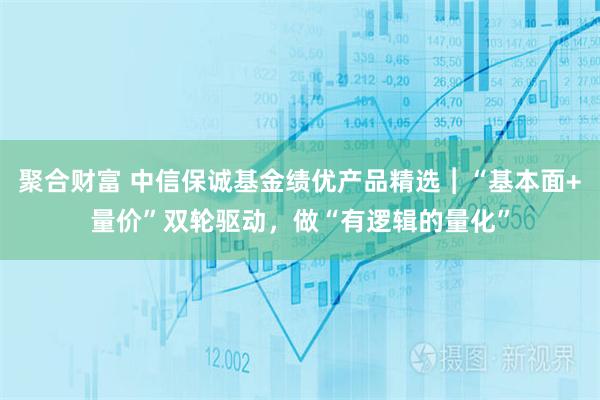 聚合财富 中信保诚基金绩优产品精选︱“基本面+量价”双轮驱动，做“有逻辑的量化”
